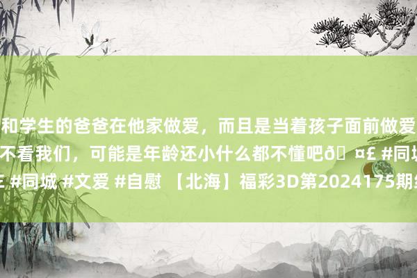 和学生的爸爸在他家做爱，而且是当着孩子面前做爱，太刺激了，孩子完全不看我们，可能是年龄还小什么都不懂吧🤣 #同城 #文爱 #自慰 【北海】福彩3D第2024175期组选分析_福彩3D