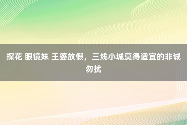 探花 眼镜妹 王婆放假，三线小城莫得适宜的非诚勿扰