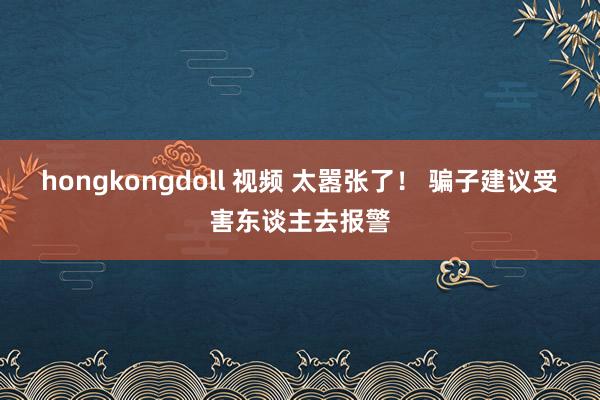 hongkongdoll 视频 太嚣张了！ 骗子建议受害东谈主去报警