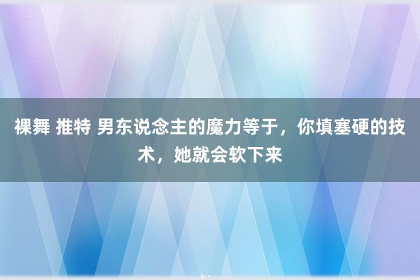 裸舞 推特 男东说念主的魔力等于，你填塞硬的技术，她就会软下来