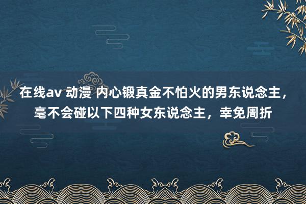 在线av 动漫 内心锻真金不怕火的男东说念主，毫不会碰以下四种女东说念主，幸免周折