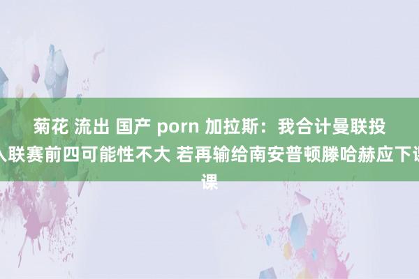 菊花 流出 国产 porn 加拉斯：我合计曼联投入联赛前四可能性不大 若再输给南安普顿滕哈赫应下课