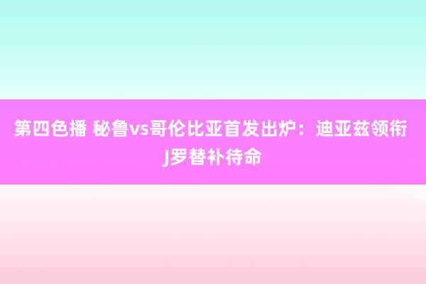 第四色播 秘鲁vs哥伦比亚首发出炉：迪亚兹领衔 J罗替补待命