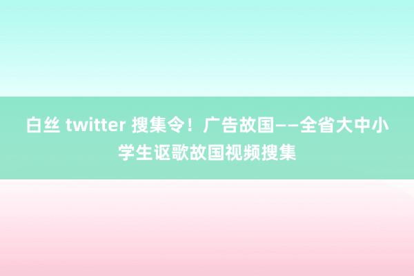 白丝 twitter 搜集令！广告故国——全省大中小学生讴歌故国视频搜集