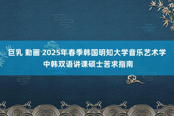 巨乳 動画 2025年春季韩国明知大学音乐艺术学 中韩双语讲课硕士苦求指南