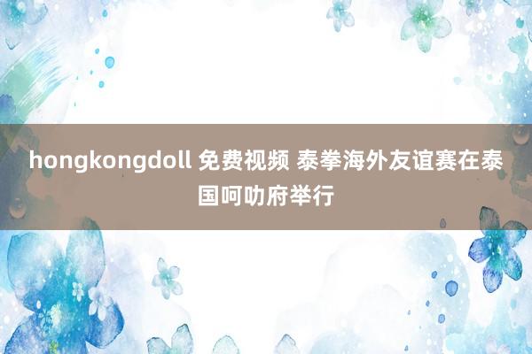 hongkongdoll 免费视频 泰拳海外友谊赛在泰国呵叻府举行