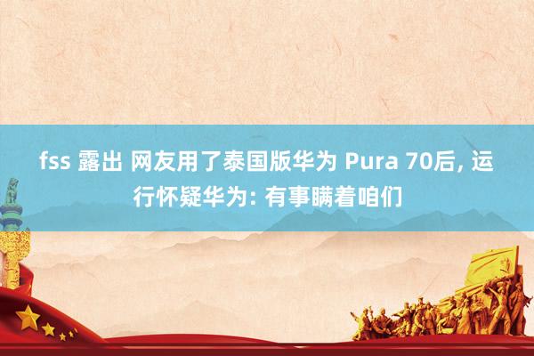 fss 露出 网友用了泰国版华为 Pura 70后， 运行怀疑华为: 有事瞒着咱们