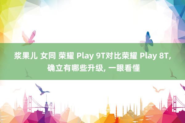 浆果儿 女同 荣耀 Play 9T对比荣耀 Play 8T， 确立有哪些升级， 一眼看懂