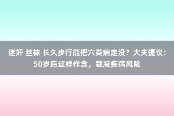 迷奸 丝袜 长久步行能把六类病走没？大夫提议：50岁后这样作念，裁减疾病风险