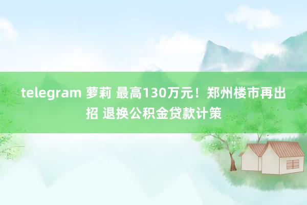 telegram 萝莉 最高130万元！郑州楼市再出招 退换公积金贷款计策