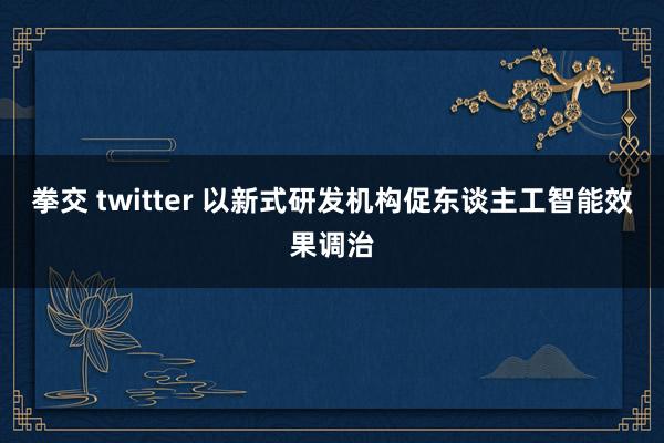 拳交 twitter 以新式研发机构促东谈主工智能效果调治