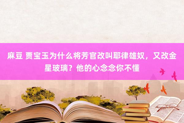 麻豆 贾宝玉为什么将芳官改叫耶律雄奴，又改金星玻璃？他的心念念你不懂