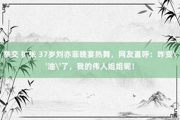 拳交 扩张 37岁刘亦菲晚宴热舞，网友直呼：咋变'油'了，我的伟人姐姐呢！