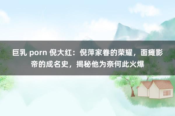 巨乳 porn 倪大红：倪萍家眷的荣耀，面瘫影帝的成名史，揭秘他为奈何此火爆