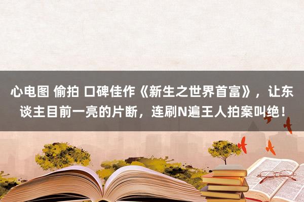 心电图 偷拍 口碑佳作《新生之世界首富》，让东谈主目前一亮的片断，连刷N遍王人拍案叫绝！