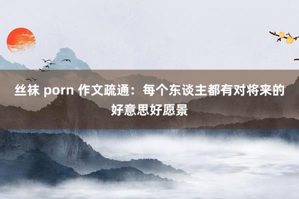 丝袜 porn 作文疏通：每个东谈主都有对将来的好意思好愿景