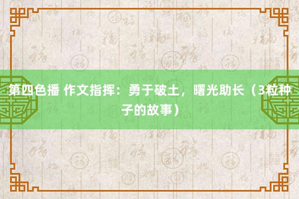 第四色播 作文指挥：勇于破土，曙光助长（3粒种子的故事）