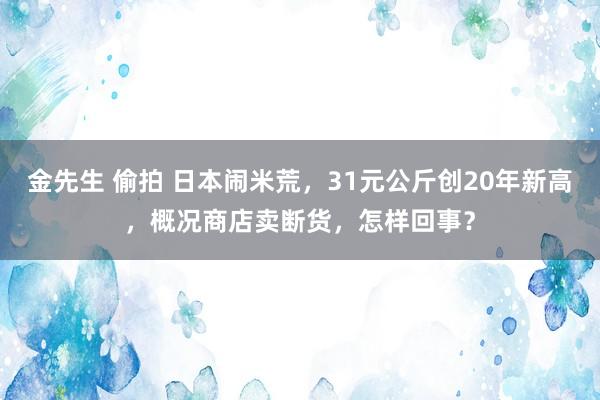 金先生 偷拍 日本闹米荒，31元公斤创20年新高，概况商店卖断货，怎样回事？