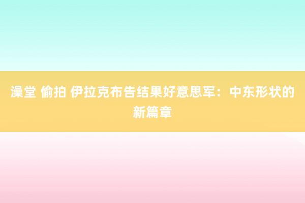 澡堂 偷拍 伊拉克布告结果好意思军：中东形状的新篇章