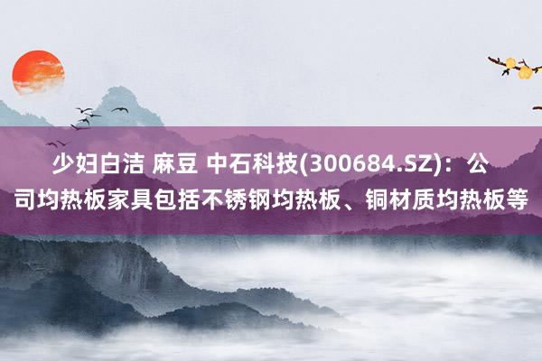 少妇白洁 麻豆 中石科技(300684.SZ)：公司均热板家具包括不锈钢均热板、铜材质均热板等