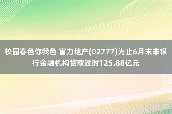 校园春色你我色 富力地产(02777)为止6月末非银行金融机构贷款过时125.88亿元