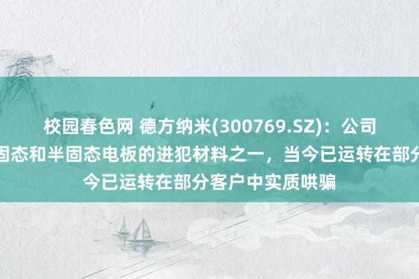 校园春色网 德方纳米(300769.SZ)：公司的补锂剂居品是固态和半固态电板的进犯材料之一，当今已运转在部分客户中实质哄骗