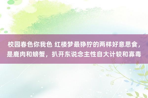 校园春色你我色 红楼梦最狰狞的两样好意思食，是鹿肉和螃蟹，扒开东说念主性自大计较和寡毒