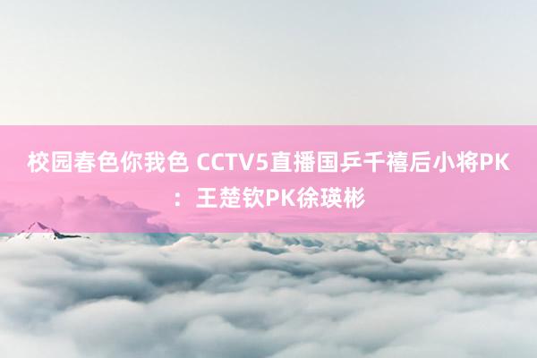 校园春色你我色 CCTV5直播国乒千禧后小将PK：王楚钦PK徐瑛彬