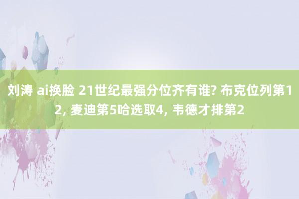 刘涛 ai换脸 21世纪最强分位齐有谁? 布克位列第12， 麦迪第5哈选取4， 韦德才排第2