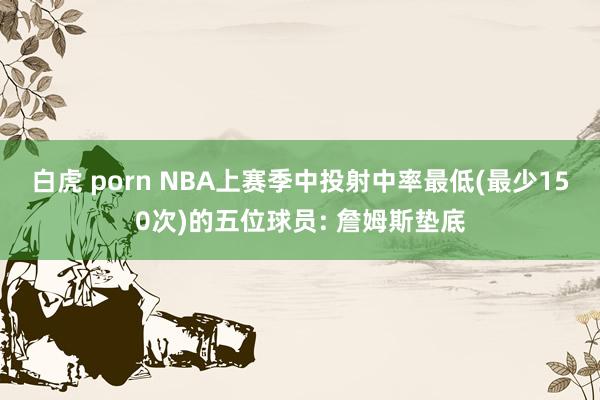 白虎 porn NBA上赛季中投射中率最低(最少150次)的五位球员: 詹姆斯垫底