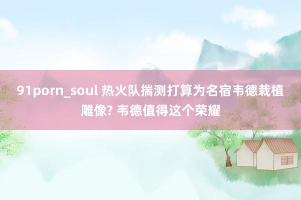 91porn_soul 热火队揣测打算为名宿韦德栽植雕像? 韦德值得这个荣耀