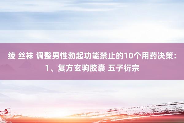 绫 丝袜 调整男性勃起功能禁止的10个用药决策：1、复方玄驹胶囊 五子衍宗