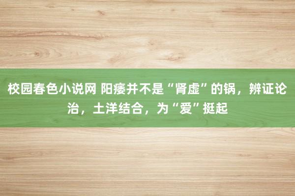 校园春色小说网 阳痿并不是“肾虚”的锅，辨证论治，土洋结合，为“爱”挺起