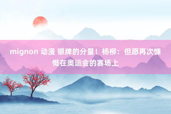 mignon 动漫 银牌的分量！杨柳：但愿再次慷慨在奥运会的赛场上