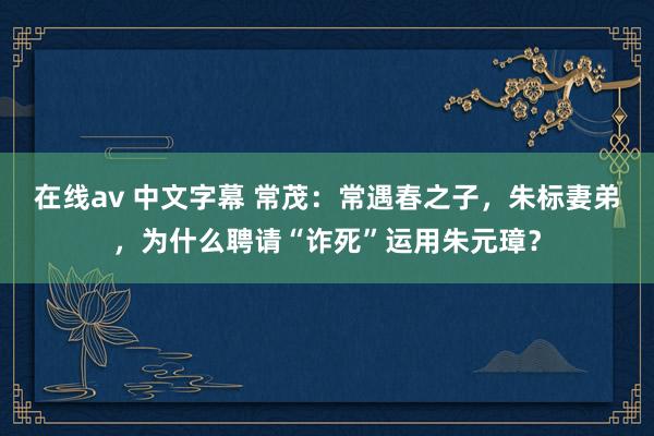 在线av 中文字幕 常茂：常遇春之子，朱标妻弟，为什么聘请“诈死”运用朱元璋？