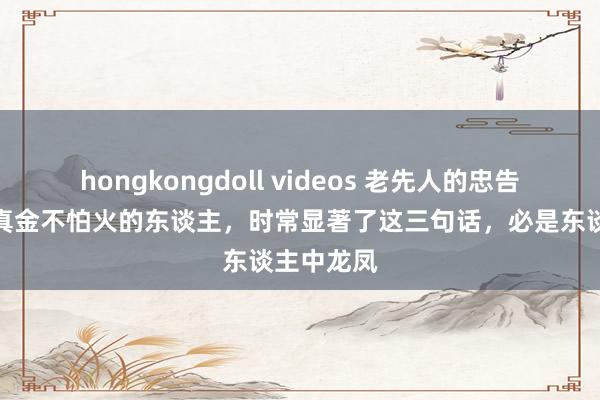 hongkongdoll videos 老先人的忠告：少年锻真金不怕火的东谈主，时常显著了这三句话，必是东谈主中龙凤