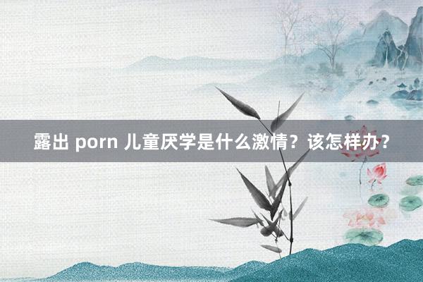 露出 porn 儿童厌学是什么激情？该怎样办？