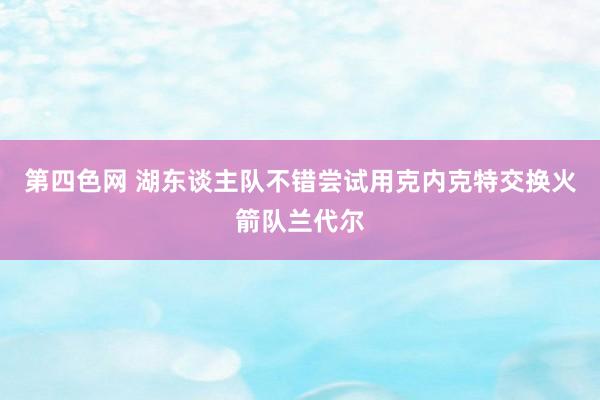 第四色网 湖东谈主队不错尝试用克内克特交换火箭队兰代尔