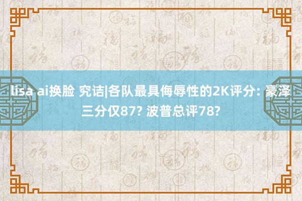 lisa ai换脸 究诘|各队最具侮辱性的2K评分: 豪泽三分仅87? 波普总评78?