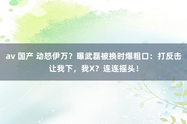 av 国产 动怒伊万？曝武磊被换时爆粗口：打反击让我下，我X？连连摇头！