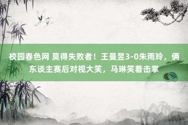 校园春色网 莫得失败者！王曼昱3-0朱雨玲，俩东谈主赛后对视大笑，马琳笑着击掌