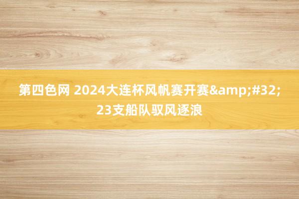 第四色网 2024大连杯风帆赛开赛&#32;23支船队驭风逐浪