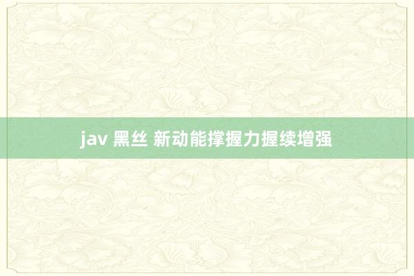 jav 黑丝 新动能撑握力握续增强