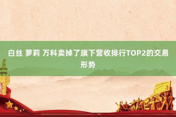 白丝 萝莉 万科卖掉了旗下营收排行TOP2的交易形势