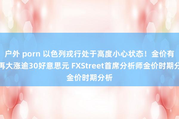 户外 porn 以色列戎行处于高度小心状态！金价有望再大涨逾30好意思元 FXStreet首席分析师金价时期分析