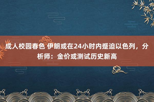 成人校园春色 伊朗或在24小时内蹙迫以色列，分析师：金价或测试历史新高