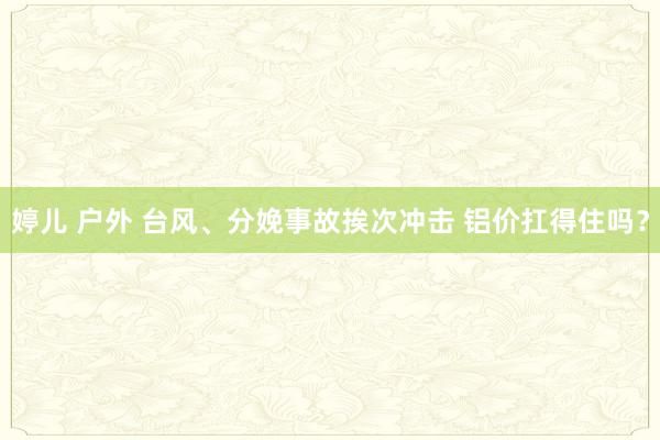 婷儿 户外 台风、分娩事故挨次冲击 铝价扛得住吗？