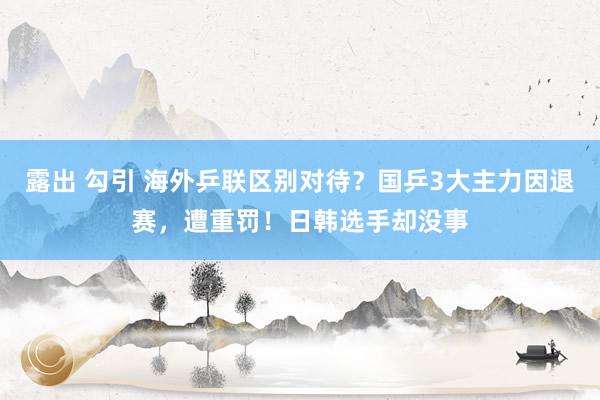 露出 勾引 海外乒联区别对待？国乒3大主力因退赛，遭重罚！日韩选手却没事