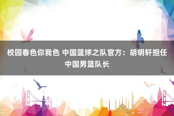 校园春色你我色 中国篮球之队官方：胡明轩担任中国男篮队长