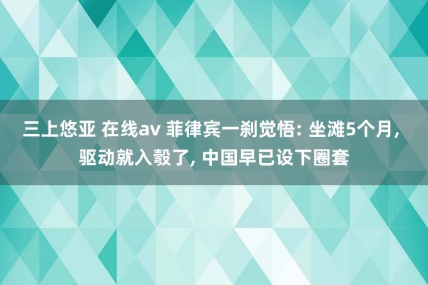 三上悠亚 在线av 菲律宾一刹觉悟: 坐滩5个月， 驱动就入彀了， 中国早已设下圈套